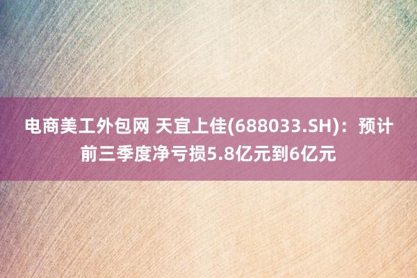 电商美工外包网 天宜上佳(688033.SH)：预计前三季度净亏损5.8亿元到6亿元