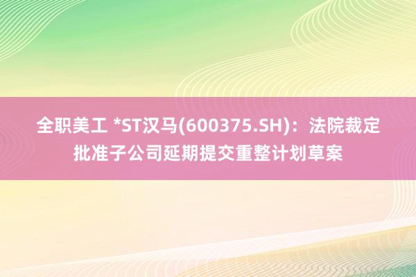 全职美工 *ST汉马(600375.SH)：法院裁定批准子公司延期提交重整计划草案