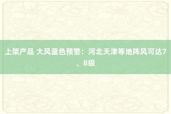 上架产品 大风蓝色预警：河北天津等地阵风可达7、8级