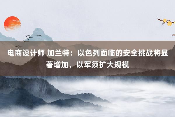 电商设计师 加兰特：以色列面临的安全挑战将显著增加，以军须扩大规模