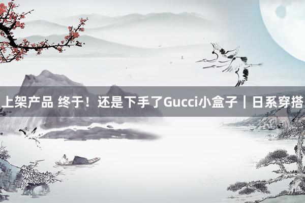 上架产品 终于！还是下手了Gucci小盒子｜日系穿搭